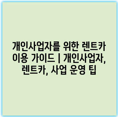 개인사업자를 위한 렌트카 이용 가이드 | 개인사업자, 렌트카, 사업 운영 팁