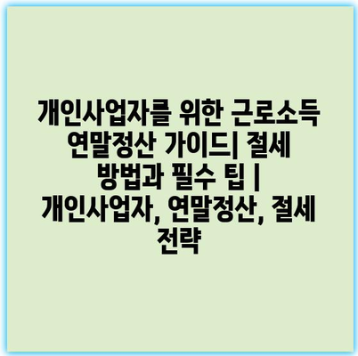 개인사업자를 위한 근로소득 연말정산 가이드| 절세 방법과 필수 팁 | 개인사업자, 연말정산, 절세 전략